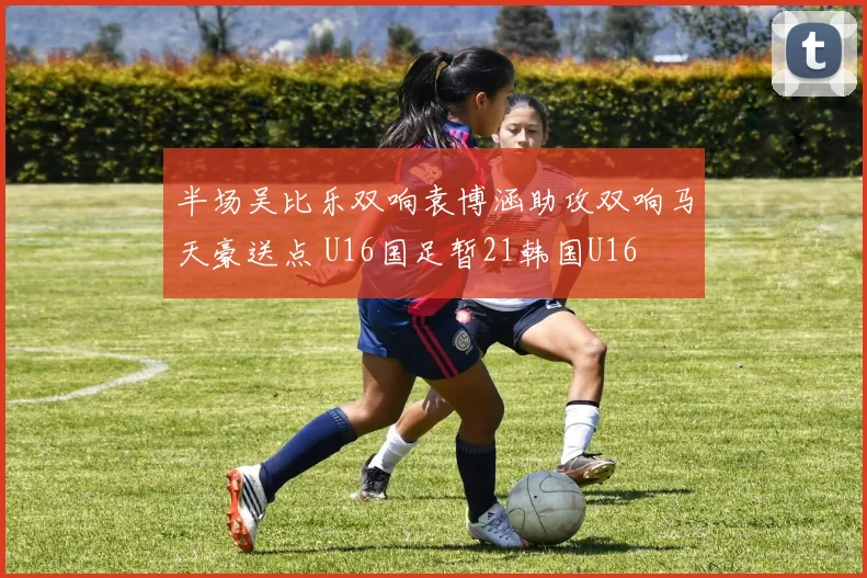 半场吴比乐双响袁博涵助攻双响马天豪送点 U16国足暂21韩国U16