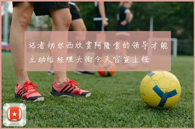 记者切尔西欣赏阿隆索的领导才能主动给经理头衔今天官宣上任